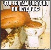 Что ты там говорил по неудачи? 