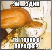 Эй.....Эдик ты точно в порядке?