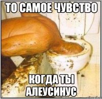 то самое чувство когда ты алеусинус