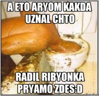 a eto aryom kakda uznal chto radil ribyonka pryamo zdes:D