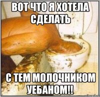 Вот что я хотела сделать с тем молочником уебаном!!