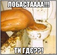 ЛОБАСТАААА!!! ТИ ГДЄ??!