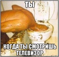 ты когда ты смотришь телевизор