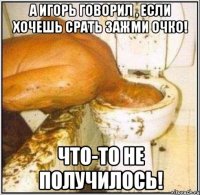 А игорь говорил , если хочешь срать зажми очко! чТО-ТО НЕ ПОЛУЧИЛОСЬ!