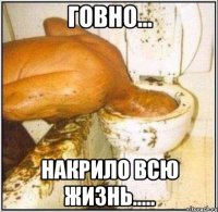 ГОВНО... НАКРИЛО ВСЮ ЖИЗНЬ.....