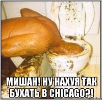  МИШАН! НУ НАХУЯ ТАК БУХАТЬ В CHICAGO?!