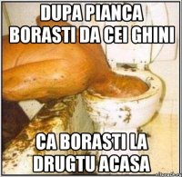 dupa pianca borasti da cei ghini ca borasti la drugtu acasa