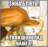 Зина блять! Я твой шоколад нашёл!