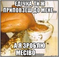 Едічка, ти ж приповзеш до мене... А я зроблю месіво.......