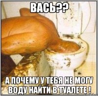 Вась?? А почему у тебя не могу воду найти в туалете !