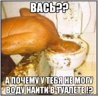 Вась?? А почему у тебя не могу воду найти в туалете !?