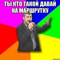 ты кто такой давай на маршрутку 