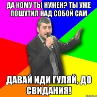 ДА КОМУ ТЫ НУЖЕН? ТЫ УЖЕ ПОШУТИЛ НАД СОБОЙ САМ ДАВАЙ ИДИ ГУЛЯЙ, ДО СВИДАНИЯ!