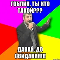 Гоблин, ты кто такой??? Давай, до свидания!!!