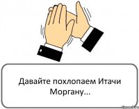 Давайте похлопаем Итачи Моргану...
