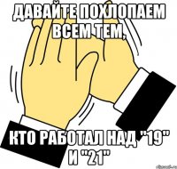 Давайте похлопаем всем тем, кто работал над "19" и "21"