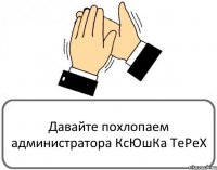 Давайте похлопаем администратора КсЮшКа ТеРеХ