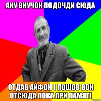 Ану внучок подочди сюда отдав айфон і пошов вон отсюда пока при памяті