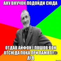 Ану внучок подойди сюда отдав айфон і пошов вон отсюда пока при памяті!© Дід