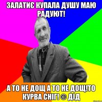 Залатиє купала душу маю радуют! А то не дощ а то не дощ!То курва сніг! © Дід