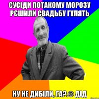 Сусіди потакому морозу рєшили свадьбу гулять ну не дибіли, га?.© Дід