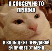 я совсем не то просил и вообще не передавай ей привет от меня