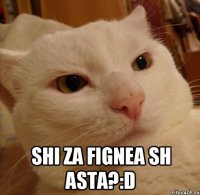  shi za fignea sh asta?:D