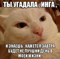 ты угадала , инга , и знаешь , кажется завтра будет не лучший день в моей жизни .