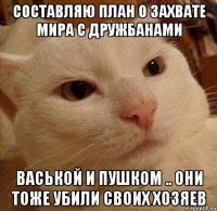 Составляю план о захвате мира с дружбанами Васькой и пушком .. они тоже убили своих хозяев