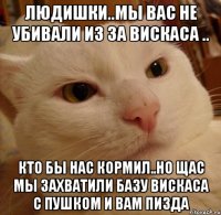Людишки..Мы вас не убивали из за вискаса .. кто бы нас кормил..Но щас мы захватили базу вискаса с пушком и вам пизда