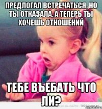 предлогал встречаться, но ты отказала, а теперь ты хочешь отношений тебе въебать что ли?