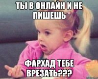 Ты в онлайн и не пишешь Фархад тебе врезать???