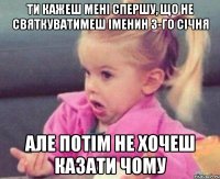 ти кажеш мені спершу, що не святкуватимеш іменин 3-го січня але потім не хочеш казати чому