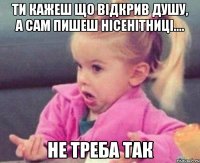 ти кажеш що відкрив душу, а сам пишеш нісенітниці.... не треба так