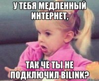 У тебя медленный Интернет, так че ты не подключил Bilink?