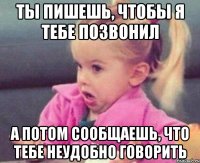 Ты пишешь, чтобы я тебе позвонил а потом сообщаешь, что тебе неудобно говорить