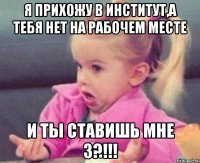 Я прихожу в институт,а тебя нет на рабочем месте И ты ставишь мне 3?!!!