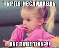 ТЫ ЧТО, НЕ СЛУШАЕШЬ ONE DIRECTION?!!