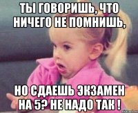 ты говоришь, что ничего не помнишь, но сдаешь экзамен на 5? не надо так !