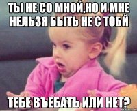 ты не со мной,но и мне нельзя быть не с тобй тебе въебать или нет?