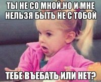 ты не со мной,но и мне нельзя быть не с тобой тебе въебать или нет?