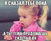 я сказал тебе пока а ты, Тема, продожаешь сидеть в вк