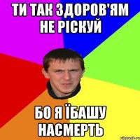 ти так здоров'ям не ріскуй бо я їбашу насмерть