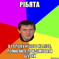 РІБЯТА В ГОЛОВУ НІЧОГО НЕ ЛІЗЕ, ПОМАГАЙТЕ ПРИДУМУВАТИ ШУТКИ