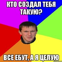 кто создал тебя такую? все ебут, а я целую