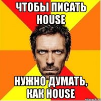 чтобы писать house нужно думать, как House