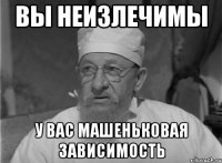 Вы неизлечимы У вас Машеньковая зависимость