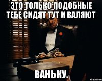 Это только подобные тебе сидят тут и валяют ваньку.