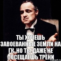 ты хочешь завоеванные земли на ГК, но ты даже не посещаешь трени