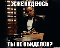 Я же надеюсь ты не обиделся?